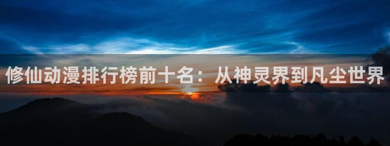 囧次元网站：修仙动漫排行榜前十名：从神灵界到凡尘世界
